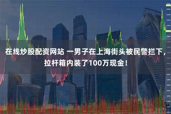 在线炒股配资网站 一男子在上海街头被民警拦下，拉杆箱内装了100万现金！