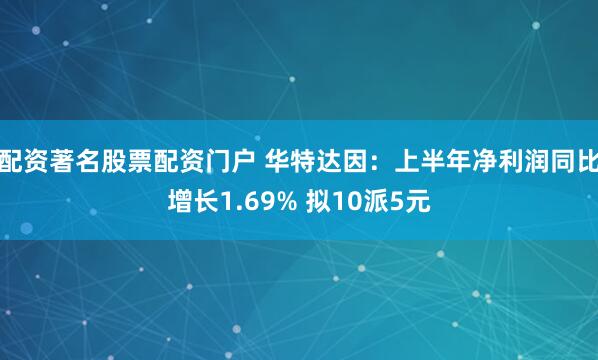 配资著名股票配资门户 华特达因：上半年净利润同比增长1.69% 拟10派5元