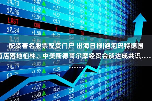 配资著名股票配资门户 出海日报|泡泡玛特德国首店落地柏林、中美斯德哥尔摩经贸会谈达成共识……