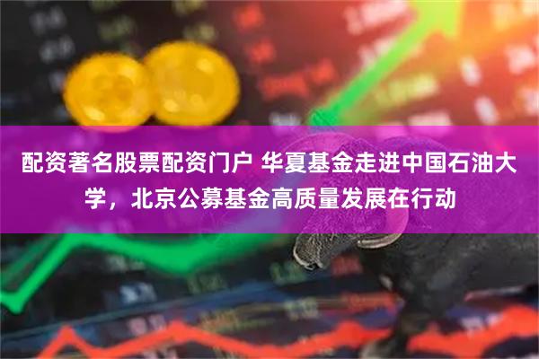 配资著名股票配资门户 华夏基金走进中国石油大学，北京公募基金高质量发展在行动