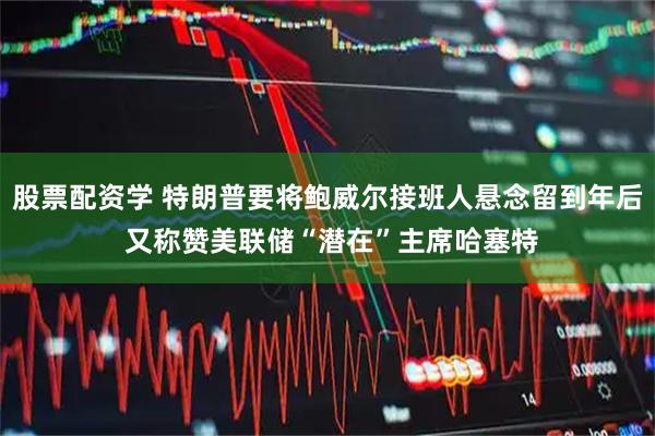 股票配资学 特朗普要将鲍威尔接班人悬念留到年后 又称赞美联储“潜在”主席哈塞特