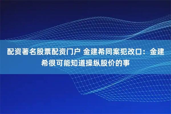 配资著名股票配资门户 金建希同案犯改口：金建希很可能知道操纵股价的事
