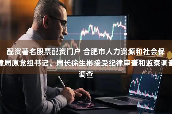 配资著名股票配资门户 合肥市人力资源和社会保障局原党组书记、局长徐生彬接受纪律审查和监察调查