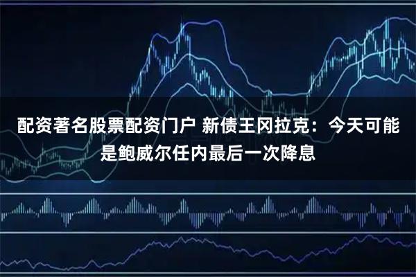 配资著名股票配资门户 新债王冈拉克：今天可能是鲍威尔任内最后一次降息