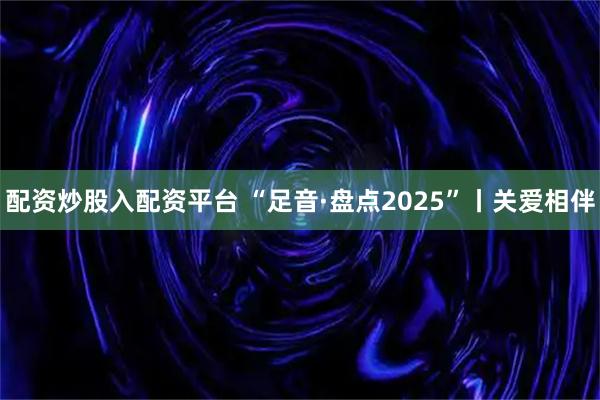 配资炒股入配资平台 “足音·盘点2025”丨关爱相伴