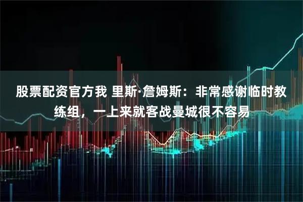 股票配资官方我 里斯·詹姆斯：非常感谢临时教练组，一上来就客战曼城很不容易