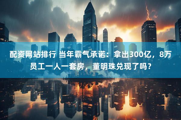 配资网站排行 当年霸气承诺：拿出300亿，8万员工一人一套房，董明珠兑现了吗？