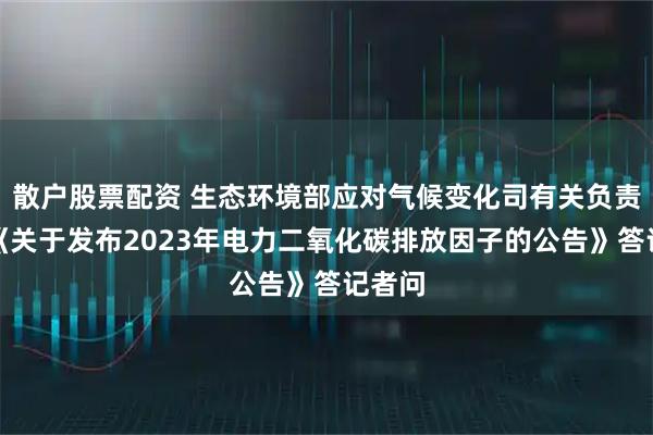 散户股票配资 生态环境部应对气候变化司有关负责人就《关于发布2023年电力二氧化碳排放因子的公告》答记者问