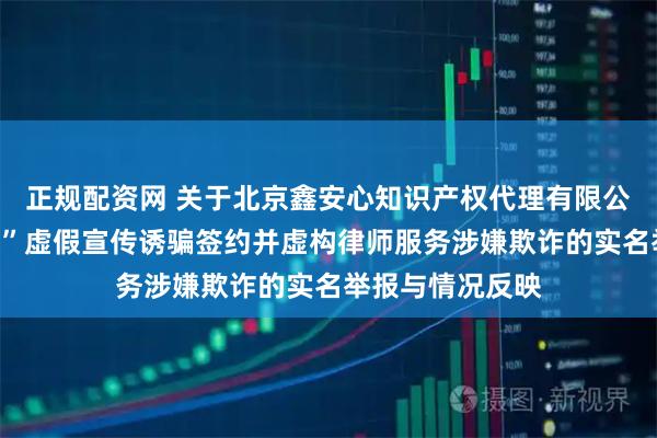 正规配资网 关于北京鑫安心知识产权代理有限公司以“保证成功”虚假宣传诱骗签约并虚构律师服务涉嫌欺诈的实名举报与情况反映