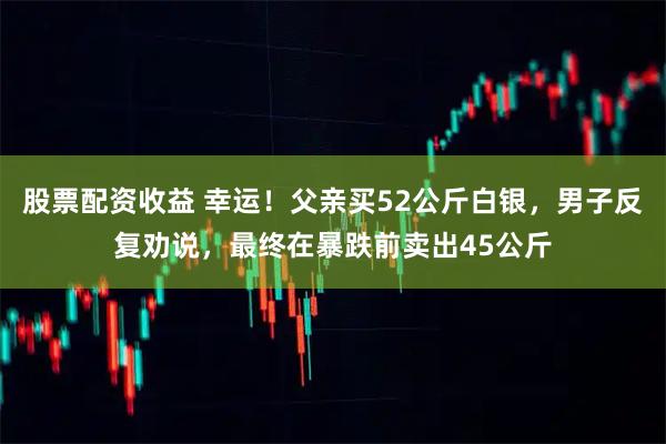 股票配资收益 幸运！父亲买52公斤白银，男子反复劝说，最终在暴跌前卖出45公斤