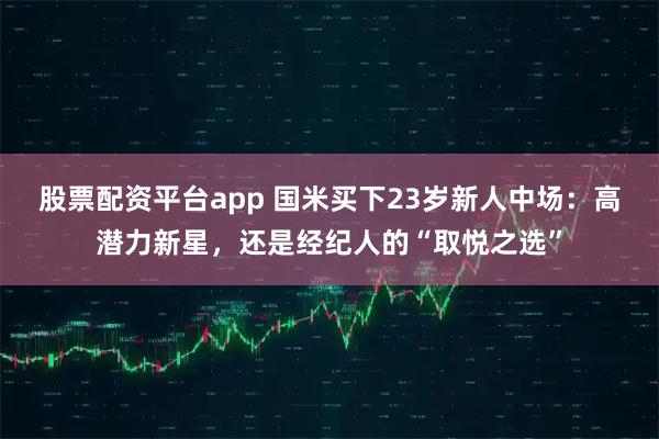 股票配资平台app 国米买下23岁新人中场：高潜力新星，还是经纪人的“取悦之选”