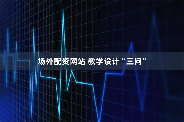 场外配资网站 教学设计“三问”