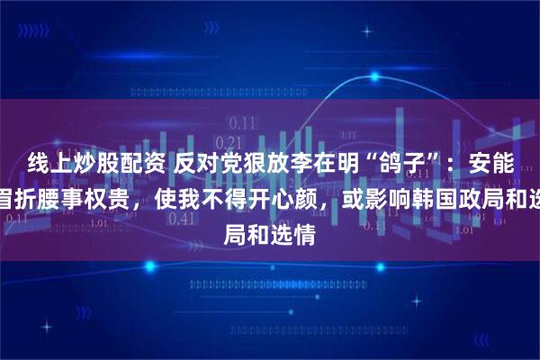 线上炒股配资 反对党狠放李在明“鸽子”：安能摧眉折腰事权贵，使我不得开心颜，或影响韩国政局和选情