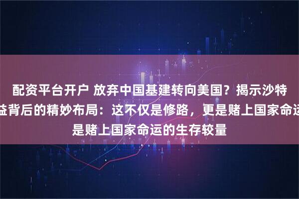 配资平台开户 放弃中国基建转向美国？揭示沙特交出核心利益背后的精妙布局：这不仅是修路，更是赌上国家命运的生存较量