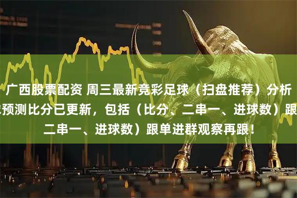 广西股票配资 周三最新竞彩足球（扫盘推荐）分析 ：今日14场足球预测比分已更新，包括（比分、二串一、进球数）跟单进群观察再跟！