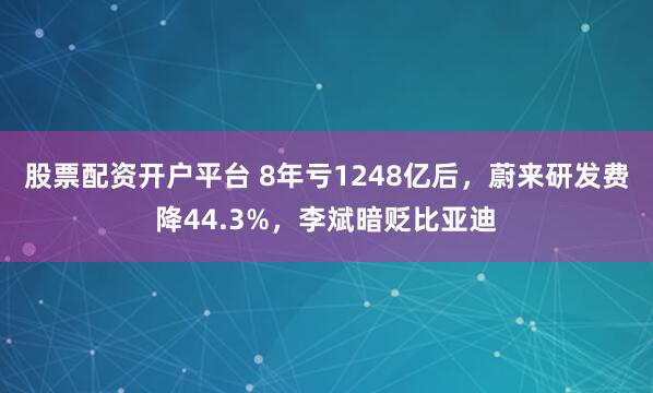 股票配资开户平台 8年亏1248亿后，蔚来研发费降44.3%，李斌暗贬比亚迪