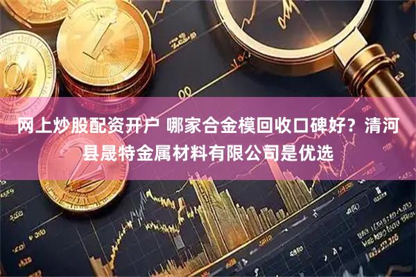 网上炒股配资开户 哪家合金模回收口碑好？清河县晟特金属材料有限公司是优选