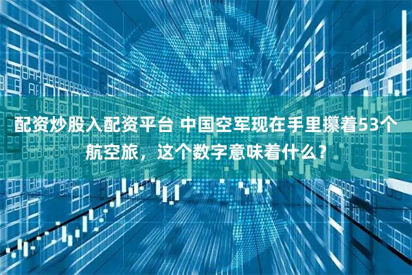 配资炒股入配资平台 中国空军现在手里攥着53个航空旅，这个数字意味着什么？